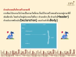 ส่วนประกอบในโครงสร้างภาษาซี
การเขียนโปรแกรมไม่ว่าจะเป็นภาษาใดก็ตาม ก็จะมีโครงสร้างของตัวภาษาอยู่ภาษาซีก็
เช่นเดียวกัน โดยส่วนใหญ่ประกอบไปด้วย 3 ส่วนหลักๆ คือ ส่วนหัว(Header)
ส่วนประกาศตัวแปร(Declaration) และส่วนคาสั่ง(Body)
 