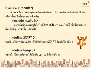ส่วนที่ 1 ส่วนหัว (header)
ส่วนหัวเป็นส่วนที่ระบุซีคอมไพเลอร์เตรียมการทางานที่กาหนดในส่วนนี้ไว้โดย
หน้าคาสั่งจะมีเครื่องหมาย # ตัวอย่าง
# include <stdio.h>
หมายถึง เป็นการระบุให้นาไฟล์ stdio.h มารวมกับไฟล์นี้ เพื่อที่จะสามารถ
ใช้คาสั่งที่อยู่ในไฟล์นี้มาใช้งานได้
# define START 0
หมายถึง เป็นการกาหนดค่าคงที่ให้กับตัวแปร START โดยให้มีค่าเป็น 0
# define temp 37
หมายถึง เป็นการกาหนดให้ตัวแปร temp มีค่าเท่ากับ 37
 
