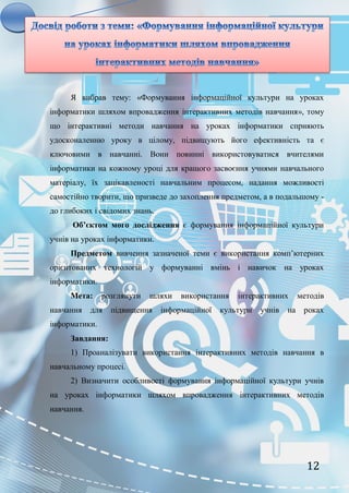 12
Я вибрав тему: «Формування інформаційної культури на уроках
інформатики шляхом впровадження інтерактивних методів навчання», тому
що інтерактивні методи навчання на уроках інформатики сприяють
удосконаленню уроку в цілому, підвищують його ефективність та є
ключовими в навчанні. Вони повинні використовуватися вчителями
інформатики на кожному уроці для кращого засвоєння учнями навчального
матеріалу, їх зацікавленості навчальним процесом, надання можливості
самостійно творити, що призведе до захоплення предметом, а в подальшому -
до глибоких і свідомих знань.
Об’єктом мого дослідження є формування інформаційної культури
учнів на уроках інформатики.
Предметом вивчення зазначеної теми є використання комп’ютерних
орієнтованих технологій у формуванні вмінь і навичок на уроках
інформатики.
Мета: розглянути шляхи використання інтерактивних методів
навчання для підвищення інформаційної культури учнів на роках
інформатики.
Завдання:
1) Проаналізувати використання інтерактивних методів навчання в
навчальному процесі.
2) Визначити особливості формування інформаційної культури учнів
на уроках інформатики шляхом впровадження інтерактивних методів
навчання.
 