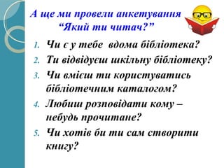 1. Чи є у тебе вдома бібліотека?
2. Ти відвідуєш шкільну бібліотеку?
3. Чи вмієш ти користуватись
бібліотечним каталогом?
4. Любиш розповідати кому –
небудь прочитане?
5. Чи хотів би ти сам створити
книгу?
А ще ми провели анкетування
“Який ти читач?”
 