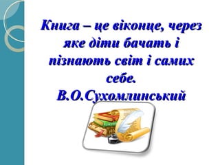 Книга – це віконце, черезКнига – це віконце, через
яке діти бачать іяке діти бачать і
пізнають світ і самихпізнають світ і самих
себе.себе.
В.О.СухомлинськийВ.О.Сухомлинський
 