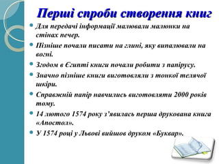 Перші спроби створення книгПерші спроби створення книг
 Для передачі інформації малювали малюнки на
стінах печер.
 Пізніше почали писати на глині, яку випалювали на
вогні.
 Згодом в Єгипті книги почали робити з папірусу.
 Значно пізніше книги виготовляли з тонкої телячої
шкіри.
 Справжній папір навчились виготовляти 2000 років
тому.
 14 лютого 1574 року з’явилась перша друкована книга
«Апостол».
 У 1574 році у Львові вийшов друком «Буквар».
 