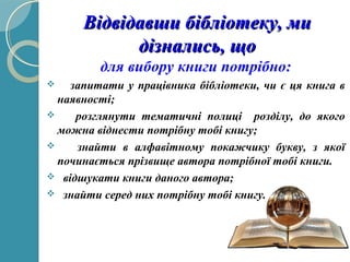 Відвідавши бібліотеку, миВідвідавши бібліотеку, ми
дізнались, щодізнались, що
для вибору книги потрібно:
 запитати у працівника бібліотеки, чи є ця книга в
наявності;
 розглянути тематичні полиці розділу, до якого
можна віднести потрібну тобі книгу;
 знайти в алфавітному покажчику букву, з якої
починається прізвище автора потрібної тобі книги.
 відшукати книги даного автора;
 знайти серед них потрібну тобі книгу.
 