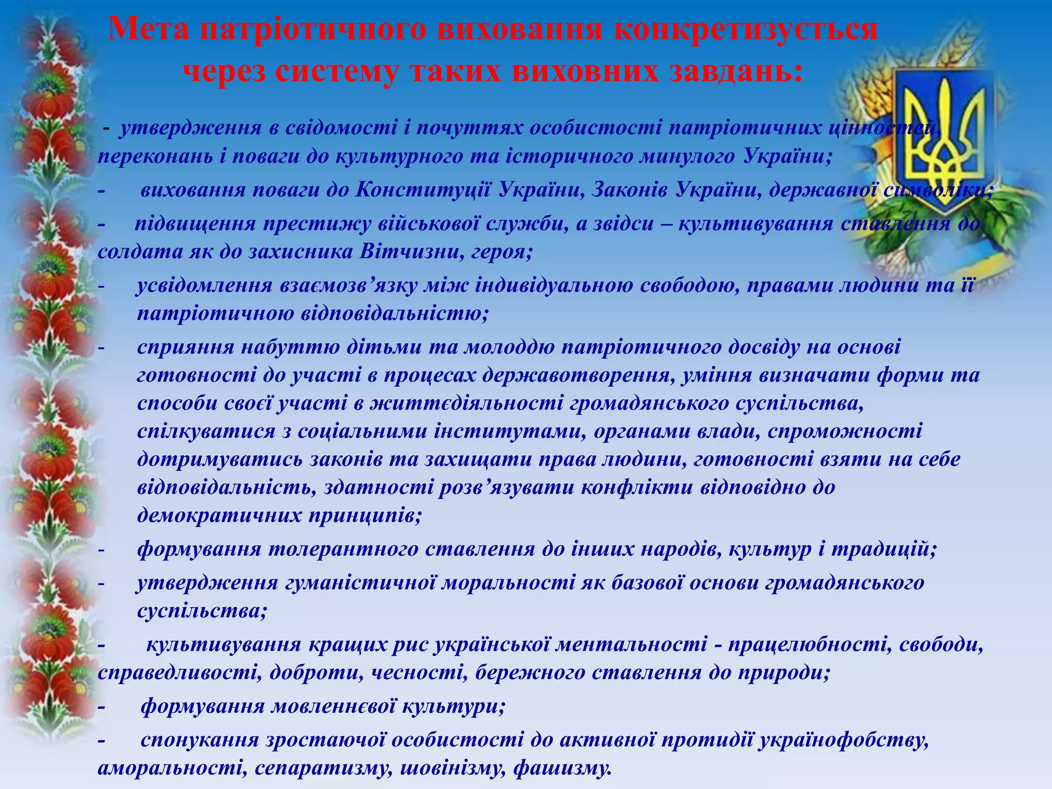 - утвердження в свідомості і почуттях особистості патріотичних цінностей,
переконань і поваги до культурного та історичного минулого України;
- виховання поваги до Конституції України, Законів України, державної символіки;
- підвищення престижу військової служби, а звідси – культивування ставлення до
солдата як до захисника Вітчизни, героя;
- усвідомлення взаємозв’язку між індивідуальною свободою, правами людини та її
патріотичною відповідальністю;
- сприяння набуттю дітьми та молоддю патріотичного досвіду на основі
готовності до участі в процесах державотворення, уміння визначати форми та
способи своєї участі в життєдіяльності громадянського суспільства,
спілкуватися з соціальними інститутами, органами влади, спроможності
дотримуватись законів та захищати права людини, готовності взяти на себе
відповідальність, здатності розв’язувати конфлікти відповідно до
демократичних принципів;
- формування толерантного ставлення до інших народів, культур і традицій;
- утвердження гуманістичної моральності як базової основи громадянського
суспільства;
- культивування кращих рис української ментальності - працелюбності, свободи,
справедливості, доброти, чесності, бережного ставлення до природи;
- формування мовленнєвої культури;
- спонукання зростаючої особистості до активної протидії українофобству,
аморальності, сепаратизму, шовінізму, фашизму.
Мета патріотичного виховання конкретизується
через систему таких виховних завдань:
 