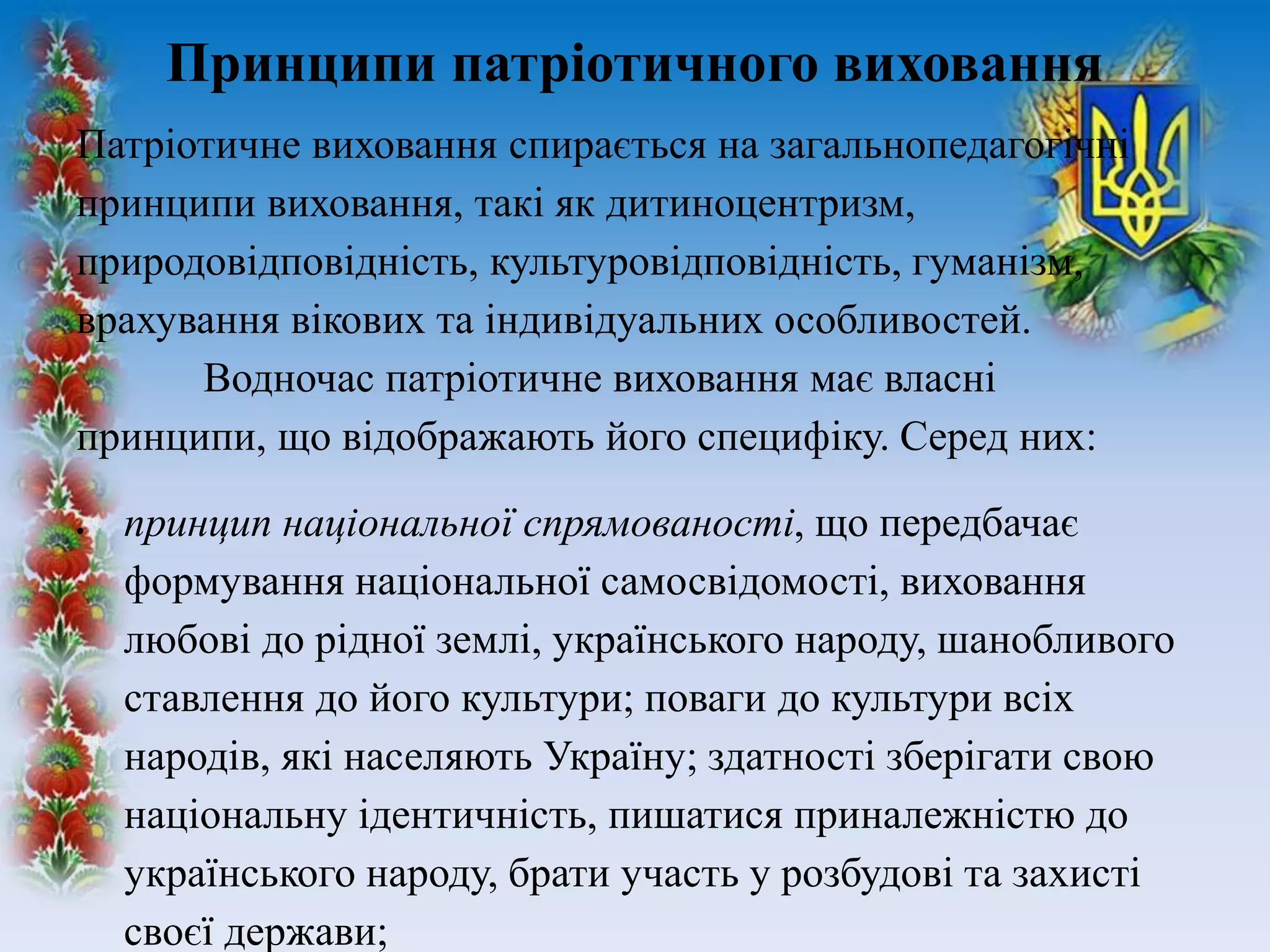 Патріотичне виховання спирається на загальнопедагогічні
принципи виховання, такі як дитиноцентризм,
природовідповідність, культуровідповідність, гуманізм,
врахування вікових та індивідуальних особливостей.
Водночас патріотичне виховання має власні
принципи, що відображають його специфіку. Серед них:
 принцип національної спрямованості, що передбачає
формування національної самосвідомості, виховання
любові до рідної землі, українського народу, шанобливого
ставлення до його культури; поваги до культури всіх
народів, які населяють Україну; здатності зберігати свою
національну ідентичність, пишатися приналежністю до
українського народу, брати участь у розбудові та захисті
своєї держави;
Принципи патріотичного виховання
 