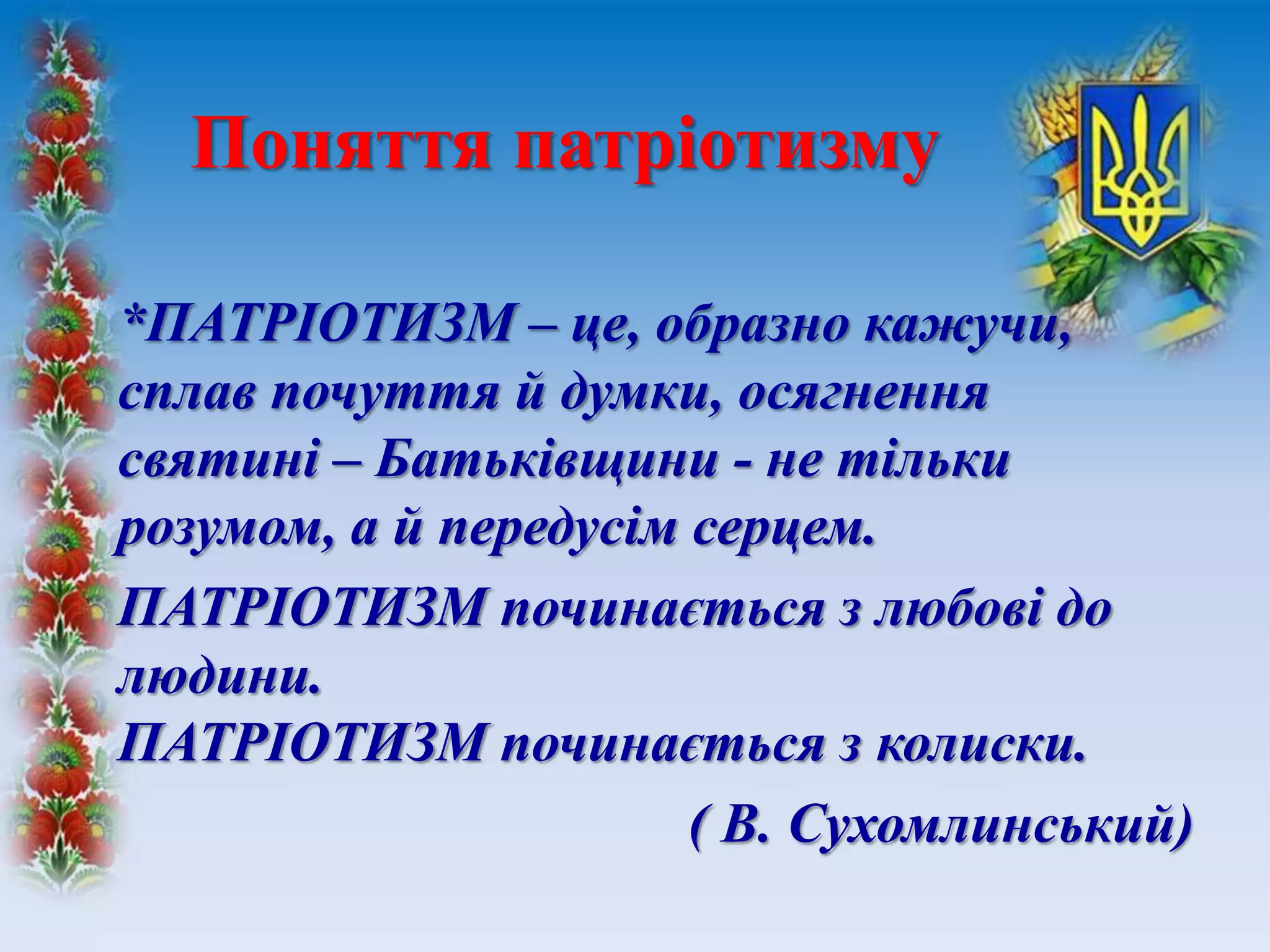 *ПАТРІОТИЗМ – це, образно кажучи,
сплав почуття й думки, осягнення
святині – Батьківщини - не тільки
розумом, а й передусім серцем.
ПАТРІОТИЗМ починається з любові до
людини.
ПАТРІОТИЗМ починається з колиски.
( В. Сухомлинський)
Поняття патріотизму
 