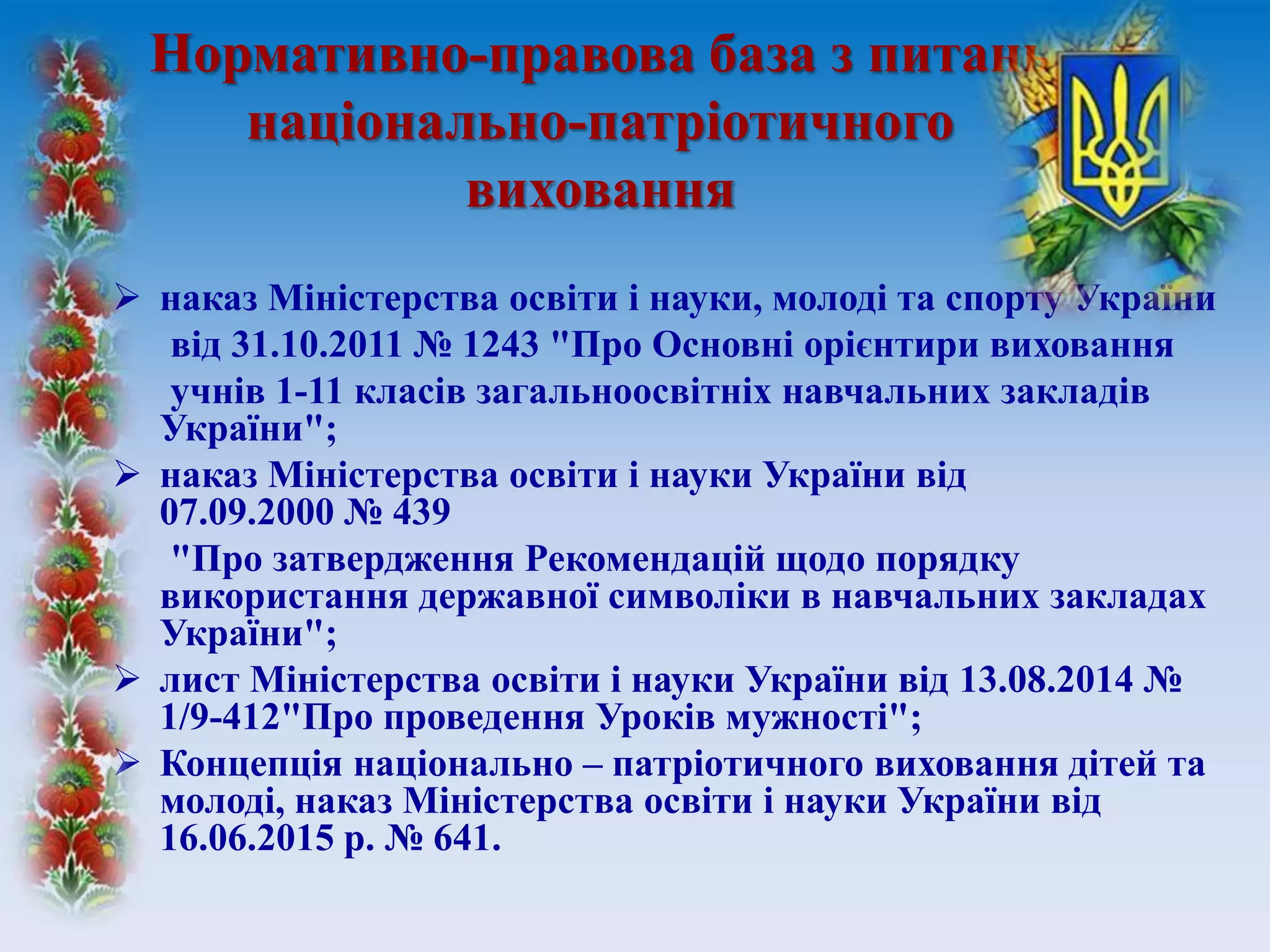 Нормативно-правова база з питань
національно-патріотичного
виховання
 наказ Міністерства освіти і науки, молоді та спорту України
від 31.10.2011 № 1243 "Про Основні орієнтири виховання
учнів 1-11 класів загальноосвітніх навчальних закладів
України";
 наказ Міністерства освіти і науки України від
07.09.2000 № 439
"Про затвердження Рекомендацій щодо порядку
використання державної символіки в навчальних закладах
України";
 лист Міністерства освіти і науки України від 13.08.2014 №
1/9-412"Про проведення Уроків мужності";
 Концепція національно – патріотичного виховання дітей та
молоді, наказ Міністерства освіти і науки України від
16.06.2015 р. № 641.
 