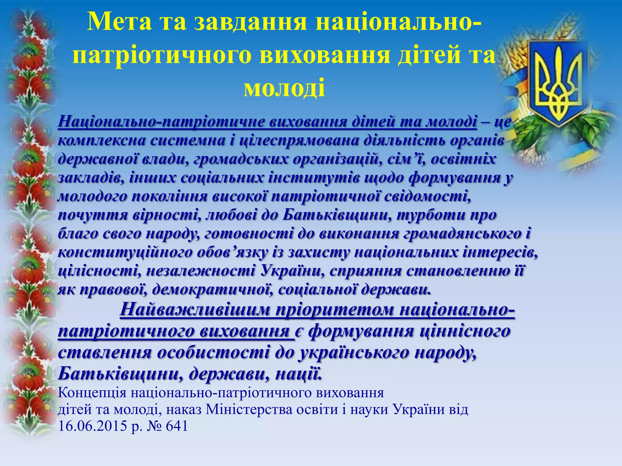 Національно-патріотичне виховання дітей та молоді – це
комплексна системна і цілеспрямована діяльність органів
державної влади, громадських організацій, сім’ї, освітніх
закладів, інших соціальних інститутів щодо формування у
молодого покоління високої патріотичної свідомості,
почуття вірності, любові до Батьківщини, турботи про
благо свого народу, готовності до виконання громадянського і
конституційного обов’язку із захисту національних інтересів,
цілісності, незалежності України, сприяння становленню її
як правової, демократичної, соціальної держави.
Найважливішим пріоритетом національно-
патріотичного виховання є формування ціннісного
ставлення особистості до українського народу,
Батьківщини, держави, нації.
Концепція національно-патріотичного виховання
дітей та молоді, наказ Міністерства освіти і науки України від
16.06.2015 р. № 641
Мета та завдання національно-
патріотичного виховання дітей та
молоді
 