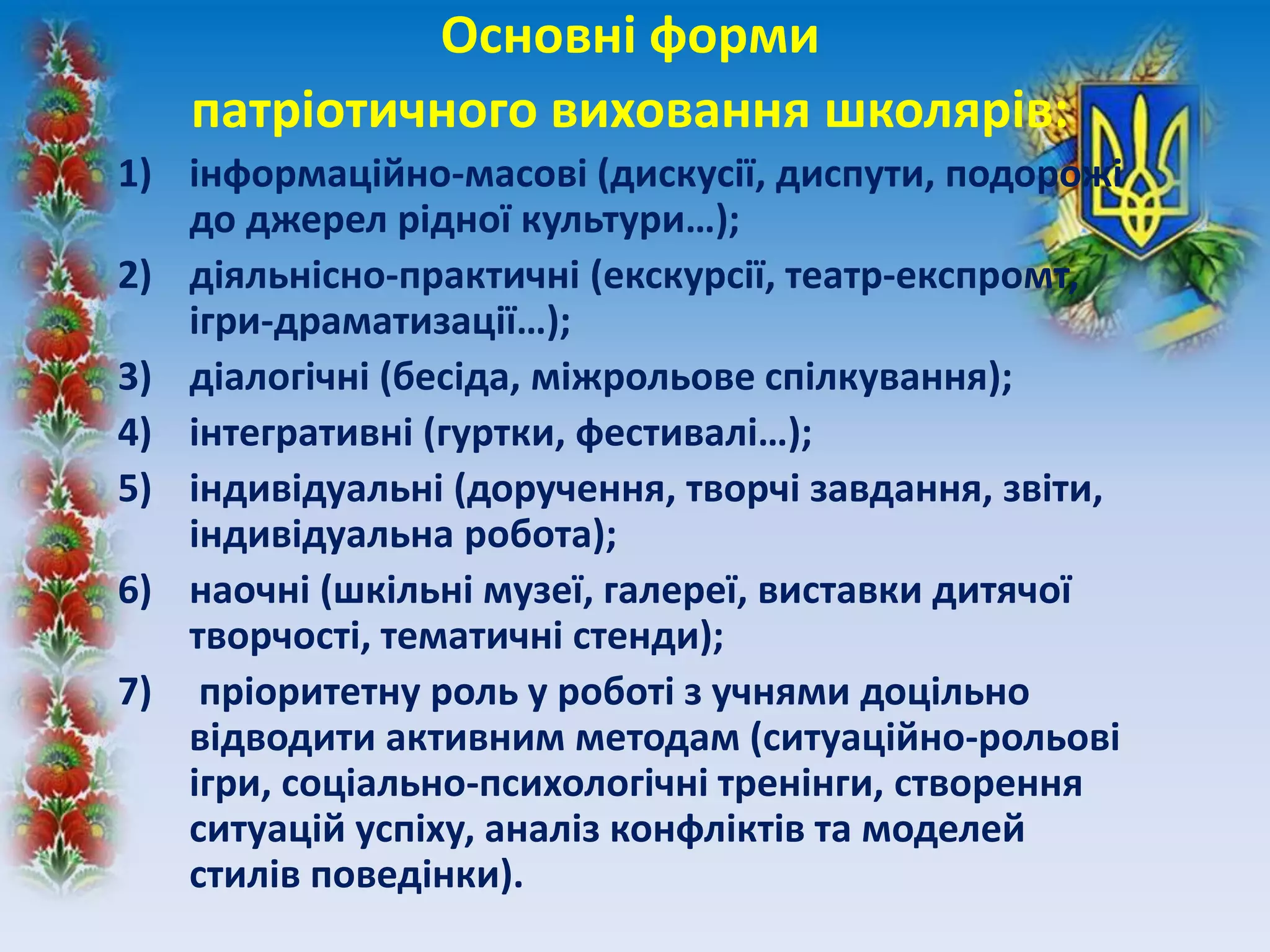 Основні форми
патріотичного виховання школярів:
1) інформаційно-масові (дискусії, диспути, подорожі
до джерел рідної культури…);
2) діяльнісно-практичні (екскурсії, театр-експромт,
ігри-драматизації…);
3) діалогічні (бесіда, міжрольове спілкування);
4) інтегративні (гуртки, фестивалі…);
5) індивідуальні (доручення, творчі завдання, звіти,
індивідуальна робота);
6) наочні (шкільні музеї, галереї, виставки дитячої
творчості, тематичні стенди);
7) пріоритетну роль у роботі з учнями доцільно
відводити активним методам (ситуаційно-рольові
ігри, соціально-психологічні тренінги, створення
ситуацій успіху, аналіз конфліктів та моделей
стилів поведінки).
 
