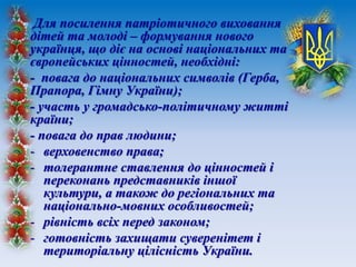 Для посилення патріотичного виховання
дітей та молоді – формування нового
українця, що діє на основі національних та
європейських цінностей, необхідні:
- повага до національних символів (Герба,
Прапора, Гімну України);
- участь у громадсько-політичному житті
країни;
- повага до прав людини;
- верховенство права;
- толерантне ставлення до цінностей і
переконань представників іншої
культури, а також до регіональних та
національно-мовних особливостей;
- рівність всіх перед законом;
- готовність захищати суверенітет і
територіальну цілісність України.
 