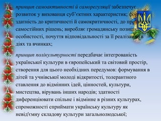  принцип самоактивності й саморегуляції забезпечує
розвиток у вихованця суб’єктних характеристик; формує
здатність до критичності й самокритичності, до прийняття
самостійних рішень; виробляє громадянську позицію
особистості, почуття відповідальності за її реалізацію в
діях та вчинках;
 принцип полікультурності передбачає інтегрованість
української культури в європейський та світовий простір,
створення для цього необхідних передумов: формування в
дітей та учнівської молоді відкритості, толерантного
ставлення до відмінних ідей, цінностей, культури,
мистецтва, вірувань інших народів; здатності
диференціювати спільне і відмінне в різних культурах,
спроможності сприймати українську культуру як
невід'ємну складову культури загальнолюдської;
 