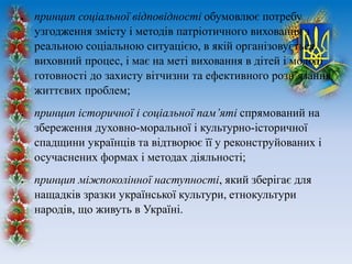  принцип соціальної відповідності обумовлює потребу
узгодження змісту і методів патріотичного виховання з
реальною соціальною ситуацією, в якій організовується
виховний процес, і має на меті виховання в дітей і молоді
готовності до захисту вітчизни та ефективного розв’язання
життєвих проблем;
 принцип історичної і соціальної пам’яті спрямований на
збереження духовно-моральної і культурно-історичної
спадщини українців та відтворює її у реконструйованих і
осучаснених формах і методах діяльності;
 принцип міжпоколінної наступності, який зберігає для
нащадків зразки української культури, етнокультури
народів, що живуть в Україні.
 
