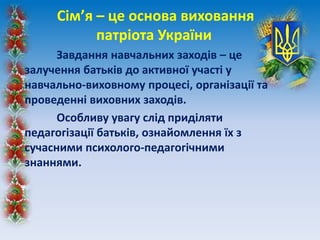 Сім’я – це основа виховання
патріота України
Завдання навчальних заходів – це
залучення батьків до активної участі у
навчально-виховному процесі, організації та
проведенні виховних заходів.
Особливу увагу слід приділяти
педагогізації батьків, ознайомлення їх з
сучасними психолого-педагогічними
знаннями.
 