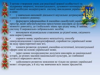 • З метою створення умов для реалізації кожної особистості та
підтримки творчого, інтелектуального, духовного потенціалу нашої
нації необхідно модернізувати систему викладання української мови,
а саме:
• • у навчально-виховній діяльності неухильно дотримуватися
єдиного мовного режиму;
• • формувати інформаційно й емоційно самобутній україномовний
простір, який забезпечуватиме прилучення школярів до величезного
мовного дивосвіту, до глобальних знань про рідну мову, її закони,
систему її виражально-зображальних засобів;
• • виховувати відповідальне ставлення до рідної мови, свідомого
нею користування;
• • сприяти вияву українського менталітету, способу
самоусвідомлення і самоідентифікації, сприйняттю української мови
як коду праісторичної пам’яті;
• • плекати розвиток духовної, емоційно-естетичної, інтелектуальної
сфери саме на основі української мови;
• • через мовне посередництво долучати школярів до національної
історії, до різних масивів національної культури, до глибинної
сутності народного життя;
• • здійснювати розвиток мовлення не тільки на уроках української
мови і літератури, а й під час вивчення всіх інших предметів.
 
