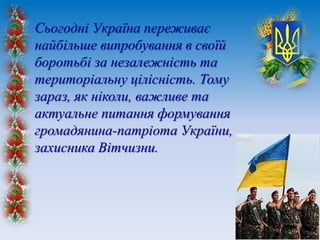Сьогодні Україна переживає
найбільше випробування в своїй
боротьбі за незалежність та
територіальну цілісність. Тому
зараз, як ніколи, важливе та
актуальне питання формування
громадянина-патріота України,
захисника Вітчизни.
 