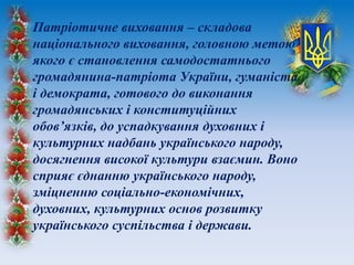 Патріотичне виховання – складова
національного виховання, головною метою
якого є становлення самодостатнього
громадянина-патріота України, гуманіста
і демократа, готового до виконання
громадянських і конституційних
обов’язків, до успадкування духовних і
культурних надбань українського народу,
досягнення високої культури взаємин. Воно
сприяє єднанню українського народу,
зміцненню соціально-економічних,
духовних, культурних основ розвитку
українського суспільства і держави.
 