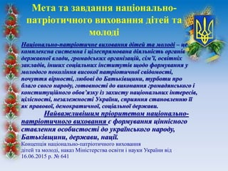 Національно-патріотичне виховання дітей та молоді – це
комплексна системна і цілеспрямована діяльність органів
державної влади, громадських організацій, сім’ї, освітніх
закладів, інших соціальних інститутів щодо формування у
молодого покоління високої патріотичної свідомості,
почуття вірності, любові до Батьківщини, турботи про
благо свого народу, готовності до виконання громадянського і
конституційного обов’язку із захисту національних інтересів,
цілісності, незалежності України, сприяння становленню її
як правової, демократичної, соціальної держави.
Найважливішим пріоритетом національно-
патріотичного виховання є формування ціннісного
ставлення особистості до українського народу,
Батьківщини, держави, нації.
Концепція національно-патріотичного виховання
дітей та молоді, наказ Міністерства освіти і науки України від
16.06.2015 р. № 641
Мета та завдання національно-
патріотичного виховання дітей та
молоді
 