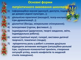 Основні форми
патріотичного виховання школярів:
1) інформаційно-масові (дискусії, диспути, подорожі
до джерел рідної культури…);
2) діяльнісно-практичні (екскурсії, театр-експромт,
ігри-драматизації…);
3) діалогічні (бесіда, міжрольове спілкування);
4) інтегративні (гуртки, фестивалі…);
5) індивідуальні (доручення, творчі завдання, звіти,
індивідуальна робота);
6) наочні (шкільні музеї, галереї, виставки дитячої
творчості, тематичні стенди);
7) пріоритетну роль у роботі з учнями доцільно
відводити активним методам (ситуаційно-рольові
ігри, соціально-психологічні тренінги, створення
ситуацій успіху, аналіз конфліктів та моделей
стилів поведінки).
 