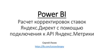 Power BI
Расчет корректировок ставок
Яндекс.Директ с помощью
подключения к API Яндекс.Метрики
Сергей Лосев
https://fb.com/LossevSergey
 