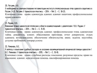 20. Рагулин, А.В.
О необходимости совершенствования регламентации института профессиональных
прав адвоката-защитника в России / А.В. Рагулин // Адвокатская практика. -
2014. - № 2. - С. 18-23.
Ключевые слова: право, адвокатура, адвокат, адвокат-защитник,
профессиональные права адвоката
21. Раудин, В.В.
Изменение правил адвокатской профессии в области взаимоотношений с доверителем
/ В.В. Раудин // Адвокатская практика. - 2014. - № 2. - С. 11-18.
Ключевые слова: право, адвокатура, адвокат, профессиональная этика,
адвокатская тайна, доверитель, клиент, обжалование приговора, отчет
доверителю, отдых адвоката, вознаграждение, обеспечение обязательства, аванс,
задаток, неустойка, уступка требования, гонорар успеха
22. Романова, В.Е.
К вопросу о взыскании судебных расходов на оказание квалифицированной
юридической помощи адвокатом / В.Е. Романова // Адвокатская практика. - 2015.
- № 1. - С. 10-16.
Ключевые слова: право, судебные расходы, взыскание, разумные пределы, право на
взыскание, адвокат, юридическая помощь, квалифицированная помощь
 