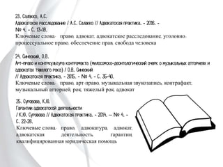 23. Салакко, А.С.
Адвокатское расследование / А.С. Салакко // Адвокатская практика. - 2016. -
№ 4. - С. 13-18.
Ключевые слова: право, адвокат, адвокатское расследование, уголовно-
процессуальное право, обеспечение прав, свобода человека
24. Синеокий, О.В.
Арт-право и контркультура контрафакта (философско-деонтологический очерк о
музыкальных атторнеях и адвокатах тяжелого рока) / О.В. Синеокий
// Адвокатская практика. - 2015. - № 4. - С. 35-40.
Ключевые слова: право, арт-право, музыкальная звукозапись, контрафакт,
музыкальный атторней, рок, тяжелый рок, адвокат
25. Суровова, К.Ю.
Гарантии адвокатской деятельности
/ К.Ю. Суровова // Адвокатская практика. -
2014. – № 4. - С. 22-28.
Ключевые слова: право, адвокатура, адвокат,
адвокатская деятельность, гарантии,
квалифицированная юридическая помощь
 