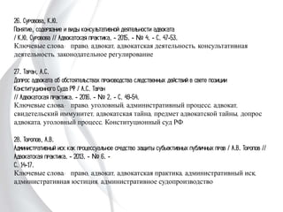 26. Суровова, К.Ю.
Понятие, содержание и виды консультативной деятельности адвоката
/ К.Ю. Суровова // Адвокатская практика. - 2015. - № 4. - С. 47-53.
Ключевые слова: право, адвокат, адвокатская деятельность, консультативная
деятельность, законодательное регулирование
27. Таран, А.С.
Допрос адвоката об обстоятельствах производства следственных действий в свете
позиции Конституционного Суда РФ / А.С. Таран
// Адвокатская практика. - 2016. - № 2. - С. 49-54.
Ключевые слова: право, уголовный, административный процесс, адвокат,
свидетельский иммунитет, адвокатская тайна, предмет адвокатской тайны,
допрос адвоката, уголовный процесс, Конституционный суд РФ
28. Торопов, А.В.
Административный иск как процессуальное средство защиты субьективных
публичных прав / А.В. Торопов // Адвокатская практика. - 2013. - № 6. -
С. 14-17.
Ключевые слова: право, адвокат, адвокатская практика, административный иск,
административная юстиция, административное судопроизводство
 