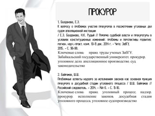 ПРОКУРОР
1. Балданова, Е.Э.
К вопросу о проблемах участия прокуроров в рассмотрении
уголовных дел судом апелляционной инстанции
/ Е.Э. Балданова, Н.К. Рудый // Реформа судебной
власти и прокуратуры в условиях конституционных
изменений: проблемы и перспективы развития: регион.
науч.-практ. конф. 10-11 дек. 2014 г. - Чита: ЗабГУ,
2015. - С. 96-98.
Ключевые слова: право, труды ученых ЗабГУ,
Забайкальский государственный университет, прокурор,
уголовное дело, апелляционное производство, суд,
законодательство
2. Байрамов, Ш.Ш.
Проблемные аспекты надзора за исполнением законов как
основная функция прокурора в досудебной стадии
уголовного процесса / Ш.Ш. Байрамов // Российский
следователь. - 2014. - № 6. - С. 11-16.
Ключевые слова: право, уголовный процесс, надзор,
прокурор, исполнение законов, досудебная стадия
уголовного процесса, уголовное судопроизводство
 