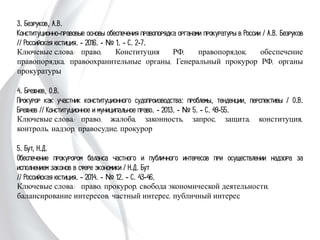 3. Безруков, А.В.
Конституционно-правовые основы обеспечения правопорядка органами
прокуратуры в России / А.В. Безруков // Российская юстиция. - 2016. - № 1. -
С. 2-7.
Ключевые слова: право, Конституция РФ, правопорядок, обеспечение
правопорядка, правоохранительные органы, Генеральный прокурор РФ, органы
прокуратуры
4. Брежнев, О.В.
Прокурор как участник конституционного судопроизводства: проблемы, тенденции,
перспективы / О.В. Брежнев // Конституционное и муниципальное право. - 2013.
- № 5. - С. 49-55.
Ключевые слова: право, жалоба, законность, запрос, защита, конституция,
контроль, надзор, правосудие, прокурор
5. Бут, Н.Д.
Обеспечение прокурором баланса частного и публичного интересов при
осуществлении надзора за исполнением законов в сфере экономики / Н.Д. Бут
// Российская юстиция. - 2014. - № 12. - С. 43-46.
Ключевые слова: право, прокурор, свобода экономической деятельности,
балансирование интересов, частный интерес, публичный интерес
 