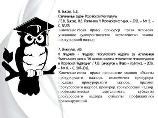 6. Быкова, Е.В.
Современные задачи Российской прокуратуры
/ Е.В. Быкова, М.В. Парфенова // Российская
юстиция. - 2013. - № 11. - С. 56-58.
Ключевые слова: право, прокурор, права человека,
уголовное судопроизводство, верховенство закона,
прокурорский надзор
7. Винокуров, А.Ю.
О предмете и пределах прокурорского надзора за
исполнением Федерального закона "Об основах системы
профилактики правонарушений в Российской
Федерации" / А.Ю. Винокуров // Право и политика. -
2016. - № 8. - С. 1037-1042.
Ключевые слова: право, исполнение законов, объекты
прокурорского надзора, полномочия прокурора, пределы
прокурорского надзора, предмет прокурорского надзора,
прокурор, прокурорский надзор, профилактическая
деятельность, субъекты прокурорского надзора,
субъекты профилактики правонарушений
 