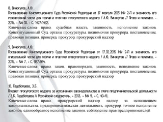 8. Винокуров, А.Ю.
Постановление Конституционного Суда Российской Федерации от 17 февраля 2015
№ 2-П и значимость его резолютивной части для теории и практики прокурорского
надзора / А.Ю. Винокуров // Право и политика. - 2015. - № 10. - С. 1427-1432.
Ключевые слова: право, судебная власть, законность, исполнение законов,
Конституционный Суд, органы прокуратуры, полномочия прокурора,
постановление, правовая позиция, проверка, прокурор, прокурорский надзор
9. Винокуров, А.Ю.
Постановление Конституционного Суда Российской Федерации от 17.02.2015 № 2-П
и значимость его описательной части для теории и практики прокурорского надзора
/ А.Ю. Винокуров // Право и политика. - 2015. - № 7. - С. 937-944.
Ключевые слова: право, закон, правопорядок, законность, исполнение законов.
Конституционный Суд, органы прокуратуры, полномочия прокурора,
постановление, правовая позиция, проверка, прокурор, прокурорский надзор
10. Гадаборшева, З.Б.
Предмет прокурорского надзора за исполнением законодательства в сфере
предпринимательской деятельности / З.Б. Гадаборшева // Российский следователь. -
2013. - № 9. - С. 40-41.
Ключевые слова: право, прокурорский надзор, надзор за исполнением
законодательства, предпринимательская деятельность, прокурор, точное исполнение
законов, единообразное исполнение законов, соблюдение прав предпринимателей
 