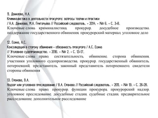 11. Данилова, Н.А.
Криминалистика в деятельности прокурора: вопросы теории и практики
/ Н.А. Данилова, М.А. Григорьева // Российский следователь. - 2014. - № 6. -
С. 3-8.
Ключевые слова: криминалистика, прокурор, досудебное производство,
поддержание государственного обвинения, прокурорский материал, уголовное дело
12. Есина, А.С.
Консолидация в сторону обвинения - обязанность прокурора / А.С. Есина
// Уголовное судопроизводство. - 2016. - № 2. - С. 13-17.
Ключевые слова: право, состязательность, обвинение, сторона обвинения,
участники уголовного судопроизводства, прокурор, государственный обвинитель,
потерпевший, представитель, законный представитель потерпевшего, свидетели
стороны обвинения
13. Ефанова, В.А.
Надзор или уголовное преследование / В.А. Ефанова // Российский следователь. -
2011. - № 19. - С. 26-28.
Ключевые слова: право, прокурор, функции прокурора, прокурорский надзор,
уголовное преследование, досудебные стадии, судебные стадии, предварительное
расследование, дополнительное расследование
 