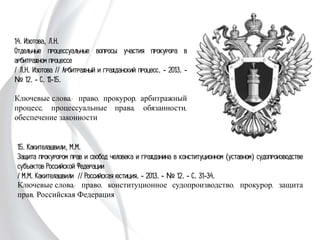 14. Изотова, Л.Н.
Отдельные процессуальные вопросы участия
прокурора в арбитражном процессе
/ Л.Н. Изотова // Арбитражный и гражданский
процесс. - 2013. - № 12. - С. 11-15.
Ключевые слова: право, прокурор, арбитражный
процесс, процессуальные права, обязанности,
обеспечение законности
15. Какителашвили, М.М.
Защита прокурором прав и свобод человека и гражданина в конституционном
(уставном) судопроизводстве субъектов Российской Федерации
/ М.М. Какителашвили // Российская юстиция. - 2013. - № 12. - С. 31-34.
Ключевые слова: право, конституционное судопроизводство, прокурор, защита
прав, Российская Федерация
 
