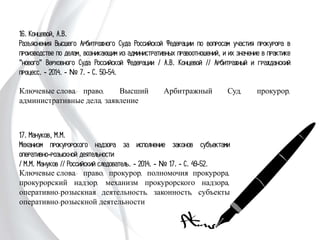 17. Мануков, М.М.
Механизм прокурорского надзора за исполнение законов
субъектами оперативно-розыскной деятельности
/ М.М. Мануков // Российский следователь. - 2014. - № 17.
- С. 49-52.
Ключевые слова: право, прокурор, полномочия прокурора,
прокурорский надзор, механизм прокурорского надзора,
оперативно-розыскная деятельность, законность, субъекты
оперативно-розыскной деятельности
16. Концевой, А.В.
Разъяснения Высшего Арбитражного Суда Российской Федерации по
вопросам участия прокурора в производстве по делам, возникающим из
административных правоотношений, и их значение в практике "нового"
Верховного Суда Российской Федерации / А.В. Концевой // Арбитражный и
гражданский процесс. - 2014. - № 7. - С. 50-54.
Ключевые слова: право, Высший Арбитражный Суд, прокурор,
административные дела, заявление
 