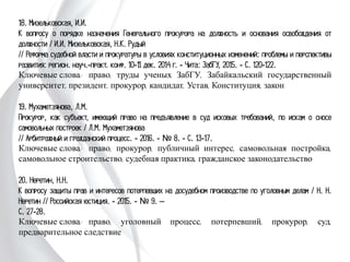 18. Мизельковская, И.И.
К вопросу о порядке назначения Генерального прокурора на должность и
основания освобождения от должности / И.И. Мизельковская, Н.К. Рудый
// Реформа судебной власти и прокуратуры в условиях конституционных
изменений: проблемы и перспективы развития: регион. науч.-практ. конф. 10-11
дек. 2014 г. - Чита: ЗабГУ, 2015. - С. 120-122.
Ключевые слова: право, труды ученых ЗабГУ, Забайкальский государственный
университет, президент, прокурор, кандидат, Устав, Конституция, закон
19. Мухаметзянова, Л.М.
Прокурор, как субъект, имеющий право на предъявление в суд исковых
требований, по искам о сносе самовольных построек / Л.М. Мухаметзянова
// Арбитражный и гражданский процесс. - 2016. - № 8. - С. 13-17.
Ключевые слова: право, прокурор, публичный интерес, самовольная постройка,
самовольное строительство, судебная практика, гражданское законодательство
20. Неретин, Н.Н.
К вопросу защиты прав и интересов потерпевших на досудебном производстве по
уголовным делам / Н. Н. Неретин // Российская юстиция. - 2015. - № 9. –
С. 27-28.
Ключевые слова: право, уголовный процесс, потерпевший, прокурор, суд,
предварительное следствие
 