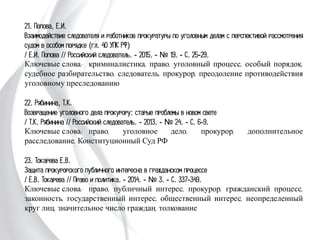21. Попова, Е.И.
Взаимодействие следователя и работников прокуратуры по уголовным делам с
перспективой рассмотрения судом в особом порядке (гл. 40 УПК РФ)
/ Е.И. Попова // Российский следователь. - 2015. - № 19. - С. 25-29.
Ключевые слова: криминалистика, право, уголовный процесс, особый порядок,
судебное разбирательство, следователь, прокурор, преодоление противодействия
уголовному преследованию
22. Рябинина, Т.К.
Возвращение уголовного дела прокурору: старые проблемы в новом свете
/ Т.К. Рябинина // Российский следователь. - 2013. - № 24. - С. 6-9.
Ключевые слова: право, уголовное дело, прокурор, дополнительное
расследование, Конституционный Суд РФ
23. Токарева Е.В.
Защита прокурорского публичного интересна в гражданском процессе
/ Е.В. Токарева // Право и политика. - 2014. - № 3. - С. 337-349.
Ключевые слова: право, публичный интерес, прокурор, гражданский процесс,
законность, государственный интерес, общественный интерес, неопределенный круг
лиц, значительное число граждан, толкование
 