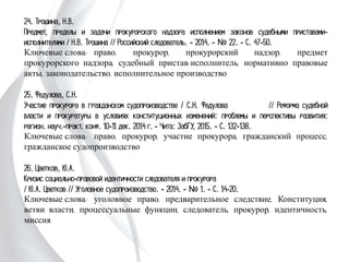24. Трошина, Н.В.
Предмет, пределы и задачи прокурорского надзора исполнением законов
судебными приставами-исполнителями / Н.В. Трошина // Российский
следователь. - 2014. - № 22. - С. 47-50.
Ключевые слова: право, прокурор, прокурорский надзор, предмет прокурорского
надзора, судебный пристав-исполнитель, нормативно правовые акты,
законодательство, исполнительное производство
25. Федулова, С.Н.
Участие прокурора в гражданском судопроизводстве / С.Н. Федулова
// Реформа судебной власти и прокуратуры в условиях конституционных
изменений: проблемы и перспективы развития: регион. науч.-практ. конф. 10-11
дек. 2014 г. - Чита: ЗабГУ, 2015. - С. 132-138.
Ключевые слова: право, прокурор, участие прокурора, гражданский процесс,
гражданское судопроизводство
26. Цветков, Ю.А.
Кризис социально-правовой идентичности следователя и прокурора
/ Ю.А. Цветков // Уголовное судопроизводство. - 2014. - № 1. - С. 14-20.
Ключевые слова: уголовное право, предварительное следствие, Конституция,
ветви власти, процессуальные функции, следователь, прокурор, идентичность,
миссия
 