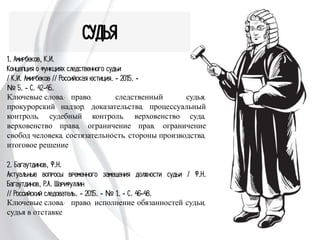 СУДЬЯ
1. Амирбеков, К.И.
Концепция о функциях следственного судьи
/ К.И. Амирбеков // Российская юстиция. - 2015. -
№ 5. - С. 42-45.
Ключевые слова: право, следственный судья,
прокурорский надзор, доказательства, процессуальный
контроль, судебный контроль, верховенство суда,
верховенство права, ограничение прав, ограничение свобод
человека, состязательность, стороны производства,
итоговое решение
2. Багаутдинов, Ф.Н.
Актуальные вопросы временного замещения должности
судьи / Ф.Н. Багаутдинов, Р.А. Шарифуллин
// Российский следователь. - 2015. - № 1. - С. 46-48.
Ключевые слова: право, исполнение обязанностей судьи,
судья в отставке
 