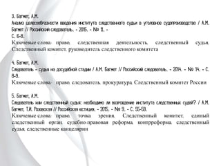 3. Багмет, А.М.
Анализ целесообразности введения института следственного судьи в уголовное
судопроизводство / А.М. Багмет // Российский следователь. - 2015. - № 11. -
С. 6-8.
Ключевые слова: право, следственная деятельность, следственный судья,
Следственный комитет, руководитель следственного комитета
4. Багмет, А.М.
Следователь - судья на досудебной стадии / А.М. Багмет // Российский
следователь. - 2014. - № 14. - С. 8-9.
Ключевые слова: право, следователь, прокуратура, Следственный комитет
России
5. Багмет, А.М.
Следователь или следственный судья: необходимо ли возрождение института
следственных судей? / А.М. Багмет, Т.И. Розовская // Российская юстиция. -
2015. - № 9. - С. 55-59.
Ключевые слова: право, точка зрения, Следственный комитет, единый
следственный орган, судебно-правовая реформа, контрреформа, следственный
судья, следственные канцелярии
 