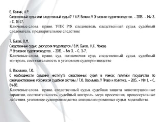 6. Белкин, А.Р.
Следственный судья или следственный судья? / А.Р. Белкин // Уголовное
судопроизводство. - 2015. - № 3. - С. 16-27.
Ключевые слова: право, УПК РФ, следователь, следственный судья, судебный
следователь, предварительное следствие
7. Быков, В.М.
Следственный судья: дискуссия продолжается / В.М. Быков, Н.С. Манова
// Уголовное судопроизводство. - 2015. - № 3. - С. 3-7.
Ключевые слова: право, суд, полномочия суда, следственный судья, судебный
контроль, состязательность в уголовном судопроизводстве
8. Васильева, Т.Ю.
О необходимости создания института следственных судей в рамках политики
государства по совершенствованию российской судебной системы / Т.Ю. Васильева
// Право и политика. - 2015. - № 1. - С. 84-88.
Ключевые слова: право, следственный судья, судебная защита, конституционные
гарантии, состязательность, судебный контроль, мера пресечения, процессуальные
действия, уголовное судопроизводство, специализированные судьи, ходатайства
 