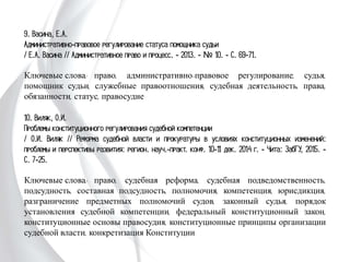 9. Васина, Е.А.
Административно-правовое регулирование статуса помощника судьи
/ Е.А. Васина // Административное право и процесс. - 2013. - № 10. - С. 69-
71.
Ключевые слова: право, административно-правовое регулирование, судья,
помощник судьи, служебные правоотношения, судебная деятельность, права,
обязанности, статус, правосудие
10. Виляк, О.И.
Проблемы конституционного регулирования судебной компетенции
/ О.И. Виляк // Реформа судебной власти и прокуратуры в условиях
конституционных изменений: проблемы и перспективы развития: регион. науч.-
практ. конф. 10-11 дек. 2014 г. - Чита: ЗабГУ, 2015. - С. 7-25.
Ключевые слова: право, судебная реформа, судебная подведомственность,
подсудность, составная подсудность, полномочия, компетенция, юрисдикция,
разграничение предметных полномочий судов, законный судья, порядок
установления судебной компетенции, федеральный конституционный закон,
конституционные основы правосудия, конституционные принципы организации
судебной власти, конкретизация Конституции
 
