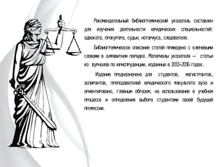 Рекомендательный библиографический
указатель составлен для изучения деятельности
юридических специальностей: адвоката, прокурора,
судьи, нотариуса, следователя.
Библиографическое описание статей
приведено с ключевыми словами в алфавитном
порядке. Материалы указателя – статьи из
журналов по юриспруденции, изданные в 2013-
2016 годах.
Издание предназначено для студентов,
магистрантов, аспирантов, преподавателей
юридического факультета вуза и ориентировано,
главным образом, на использование в учебном
процессе и определения выбора студентами своей
будущей профессии.
 