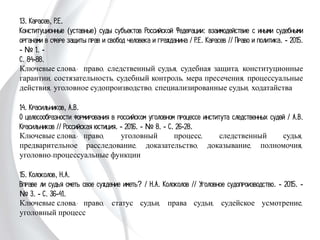 13. Карасев, Р.Е.
Конституционные (уставные) суды субъектов Российской Федерации:
взаимодействие с иными судебными органами в сфере защиты прав и свобод
человека и гражданина / Р.Е. Карасев // Право и политика. - 2015. - № 1. -
С. 84-88.
Ключевые слова: право, следственный судья, судебная защита, конституционные
гарантии, состязательность, судебный контроль, мера пресечения, процессуальные
действия, уголовное судопроизводство, специализированные судьи, ходатайства
14. Красильников, А.В.
О целесообразности формирования в российском уголовном процессе института
следственных судей / А.В. Красильников // Российская юстиция. - 2016. - № 8.
- С. 26-28.
Ключевые слова: право, уголовный процесс, следственный судья, предварительное
расследование, доказательство, доказывание, полномочия, уголовно-
процессуальные функции
15. Колоколов, Н.А.
Вправе ли судья сметь свое суждение иметь? / Н.А. Колоколов // Уголовное
судопроизводство. - 2015. - № 3. - С. 36-41.
Ключевые слова: право, статус судьи, права судьи, судейское усмотрение,
уголовный процесс
 