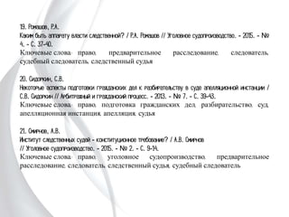 19. Ромашов, Р.А.
Каким быть аппарату власти следственной? / Р.А. Ромашов // Уголовное
судопроизводство. - 2015. - № 4. - С. 37-40.
Ключевые слова: право, предварительное расследование, следователь, судебный
следователь, следственный судья
20. Сидоркин, С.В.
Некоторые аспекты подготовки гражданских дел к разбирательству в суде
апелляционной инстанции / С.В. Сидоркин // Арбитражный и гражданский
процесс. - 2013. - № 7. - С. 39-43.
Ключевые слова: право, подготовка гражданских дел, разбирательство, суд,
апелляционная инстанция, апелляция, судья
21. Смирнов, А.В.
Институт следственных судей - конституционное требование? / А.В. Смирнов
// Уголовное судопроизводство. - 2015. - № 2. - С. 9-14.
Ключевые слова: право, уголовное судопроизводство, предварительное
расследование, следователь, следственный судья, судебный следователь
 
