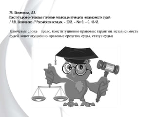 25. Шеломанова, Л.В.
Конституционно-правовые гарантии реализации принципа независимости судей
/ Л.В. Шеломанова // Российская юстиция. - 2013. - № 9. - С. 41-43.
Ключевые слова: право, конституционно-правовые гарантии, независимость
судей, конституционно-правовые средства, судья, статус судьи
 