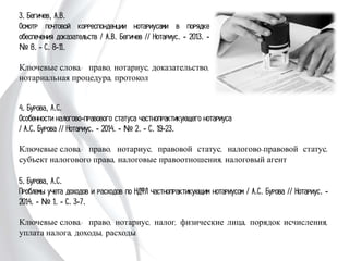 4. Бурова, А.С.
Особенности налогово-правового статуса частнопрактикующего нотариуса
/ А.С. Бурова // Нотариус. - 2014. - № 2. - С. 19-23.
Ключевые слова: право, нотариус, правовой статус, налогово-правовой статус,
субъект налогового права, налоговые правоотношения, налоговый агент
5. Бурова, А.С.
Проблемы учета доходов и расходов по НДФЛ частнопрактикующим нотариусом
/ А.С. Бурова // Нотариус. - 2014. - № 1. - С. 3-7.
Ключевые слова: право, нотариус, налог, физические лица, порядок исчисления,
уплата налога, доходы, расходы
3. Бегичев, А.В.
Осмотр почтовой корреспонденции нотариусами в
порядке обеспечения доказательств / А.В. Бегичев
// Нотариус. - 2013. - № 8. - С. 8-11.
Ключевые слова: право, нотариус,
доказательство, нотариальная процедура,
протокол
 