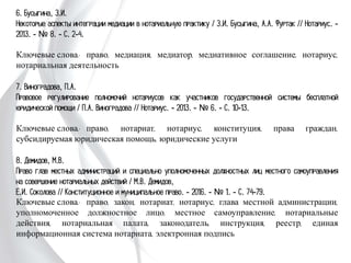 6. Бусыгина, З.И.
Некоторые аспекты интеграции медиации в нотариальную практику / З.И. Бусыгина,
А.А. Фуртак // Нотариус. - 2013. - № 8. - С. 2-4.
Ключевые слова: право, медиация, медиатор, медиативное соглашение, нотариус,
нотариальная деятельность
7. Виноградова, П.А.
Правовое регулирование полномочий нотариусов как участников государственной
системы бесплатной юридической помощи / П.А. Виноградова // Нотариус. - 2013. -
№ 6. - С. 10-13.
Ключевые слова: право, нотариат, нотариус, конституция, права граждан,
субсидируемая юридическая помощь, юридические услуги
8. Демидов, М.В.
Право глав местных администраций и специально уполномоченных должностных лиц
местного самоуправления на совершение нотариальных действий / М.В. Демидов,
Е.И. Соколова // Конституционное и муниципальное право. - 2016. - № 1. - С. 74-
79.
Ключевые слова: право, закон, нотариат, нотариус, глава местной администрации,
уполномоченное должностное лицо, местное самоуправление, нотариальные
действия, нотариальная палата, законодатель, инструкция, реестр, единая
информационная система нотариата, электронная подпись
 