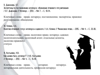 9. Дьяконова, О.Г.
Экспертизы по постановлению нотариуса: обновление правового регулирования
/ О.Г. Дьяконова // Нотариус. - 2013. - № 7. - С. 10-14.
Ключевые слова: право, нотариус, постановление, экспертизы, правовое
регулирование, обновление
10. Копина, А.А.
Налогово-правовой статус нотариуса и адвоката / А.А. Копина // Финансовое право.
- 2015. - № 4. - С. 32-36.
Ключевые слова: право, налоговое право, нотариус, адвокат,
налогоплательщик, налоговый агент, отдельные аспекты,
налогово-правового
статуса
11. Костылева, Н.В.
Кем должен быть нотариус? / Н.В. Костылева
// Нотариус. - 2012. - № 4. - С. 15-18.
Ключевые слова: право, нотариат, нотариус,
нотариальная деятельность, профессия нотариус
 