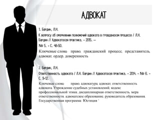 АДВОКАТ
1. Бардин, Л.Н.
К вопросу об оформлении полномочий адвоката в гражданском
процессе / Л.Н. Бардин // Адвокатская практика. - 2015. –
№ 5. - С. 48-50.
Ключевые слова: право, гражданский процесс, представитель,
адвокат, ордер, доверенность
2. Бардин, Л.Н.
Ответственность адвоката / Л.Н. Бардин // Адвокатская
практика. - 2014. - № 6. - С. 9-12.
Ключевые слова: право, адвокатура, адвокат, ответственность
адвоката, Учреждение судебных установлений, кодекс профессиональной
этики, дисциплинарная ответственность, мера ответственности,
адвокатское образование, руководитель образования, Государственная
программа "Юстиция"
 
