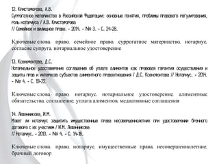 12. Кристафорова, А.В.
Суррогатное материнство в Российской Федерации: основные понятия, проблемы
правового регулирования, роль нотариуса / А.В. Кристафорова
// Семейное и жилищное право. - 2014. - № 3. - С. 24-28.
Ключевые слова: право, семейное право, суррогатное материнство, нотариус,
согласие супруга, нотариальное удостоверение
13. Ксенофонтова, Д.С.
Нотариальное удостоверение соглашения об уплате алиментов как правовая
гарантия осуществления и защиты прав и интересов субъектов алиментного
правоотношения / Д.С. Ксенофонтова // Нотариус. - 2014. - № 4. - С. 19-22.
Ключевые слова: право, нотариус, нотариальное удостоверение, алиментные
обязательства, соглашение, уплата алиментов, медиативные соглашения
14. Леженникова, И.М.
Может ли нотариус защитить имущественные права несовершеннолетних при
удостоверении брачного договора с их участием / И.М. Леженникова
// Нотариус. - 2013. - № 4. - С. 14-16.
Ключевые слова: право, нотариус, имущественные права, несовершеннолетние,
брачный договор
 