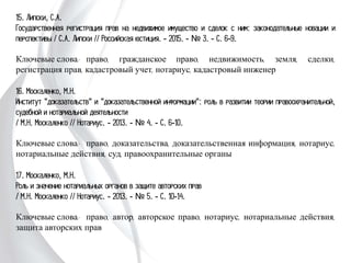 15. Липски, С.А.
Государственная регистрация прав на недвижимое имущество и сделок с ним:
законодательные новации и перспективы / С.А. Липски // Российская юстиция. -
2015. - № 3. - С. 6-9.
Ключевые слова: право, гражданское право, недвижимость, земля, сделки,
регистрация прав, кадастровый учет, нотариус, кадастровый инженер
16. Москаленко, М.Н.
Институт "доказательств" и "доказательственной информации": роль в развитии
теории правоохранительной, судебной и нотариальной деятельности
/ М.Н. Москаленко // Нотариус. - 2013. - № 4. - С. 6-10.
Ключевые слова: право, доказательства, доказательственная информация,
нотариус, нотариальные действия, суд, правоохранительные органы
17. Москаленко, М.Н.
Роль и значение нотариальных органов в защите авторских прав
/ М.Н. Москаленко // Нотариус. - 2013. - № 5. - С. 10-14.
Ключевые слова: право, автор, авторское право, нотариус, нотариальные действия,
защита авторских прав
 